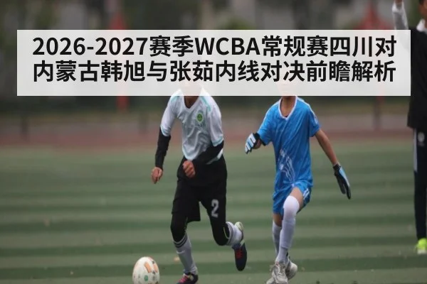 2026-2027赛季WCBA常规赛四川对内蒙古韩旭与张茹内线对决前瞻解析